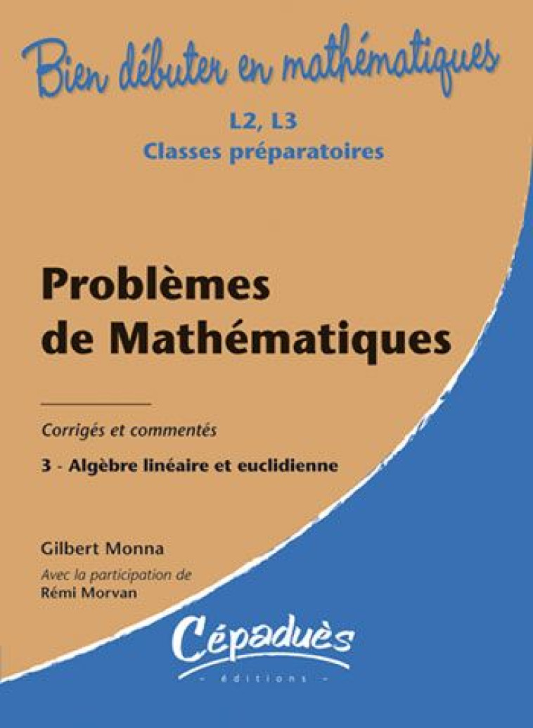 BIEN DEBUTER EN MATHEMATIQUES : PROBLEMES DE MATHEMATIQUES T.3  -  ALGEBRE LINEAIRE ET EUCLIDIENNE  -  L2/L3/CLASSES PREPARATOIRES  -  CORRIGES ET COMMENTES - G. MONNA R. MORVAN - CEPADUES